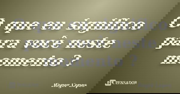 O que eu significo para você neste momento ?... Frase de Roger Lopes.
