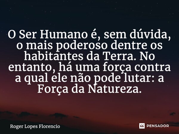 O Ser Humano é, sem dúvida, o mais poderoso dentre os habitantes da Terra. No entanto, há uma força contra a qual ele não pode lutar: a Força da Natureza.... Frase de Roger Lopes Florencio.