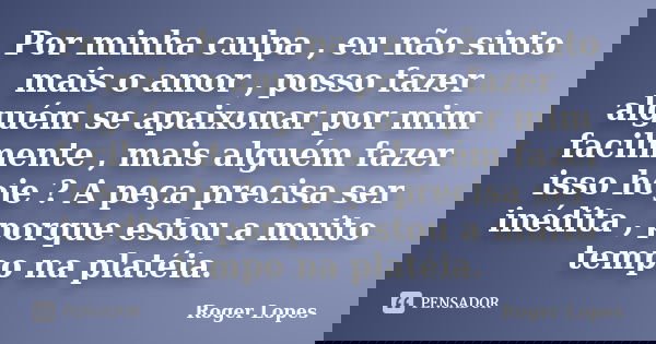 Por minha culpa , eu não sinto mais o amor , posso fazer alguém se apaixonar por mim facilmente , mais alguém fazer isso hoje ? A peça precisa ser inédita , por... Frase de Roger Lopes.
