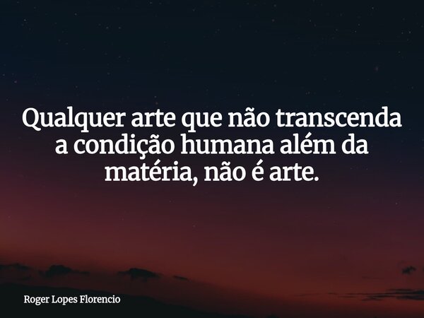 Qualquer arte que não transcenda a condição humana além da matéria, não é arte.... Frase de Roger Lopes Florencio.