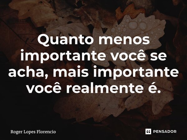 ⁠Quanto menos importante você se acha, mais importante você realmente é.... Frase de Roger Lopes Florencio.