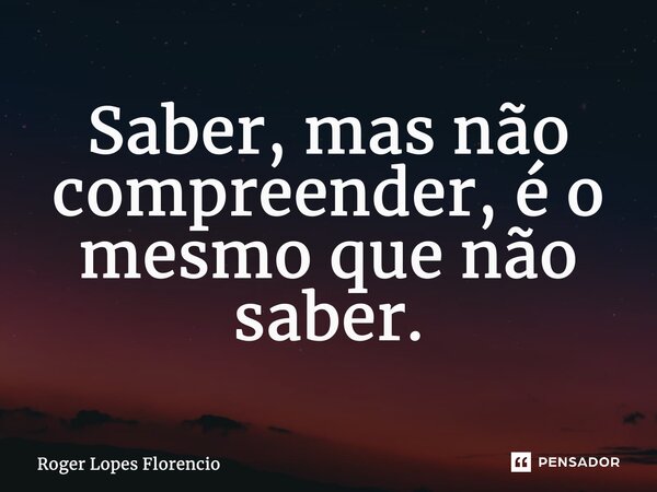 Saber, mas não compreender, é o mesmo que não saber.... Frase de Roger Lopes Florencio.
