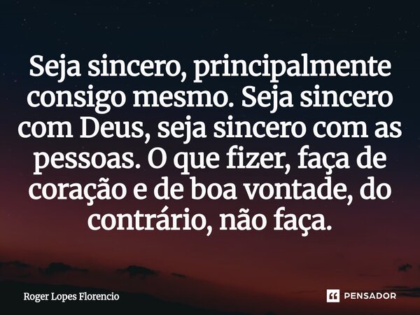 ⁠Seja sincero, principalmente consigo mesmo. Seja sincero com Deus, seja sincero com as pessoas. O que fizer, faça de coração e de boa vontade, do contrário, nã... Frase de Roger Lopes Florencio.