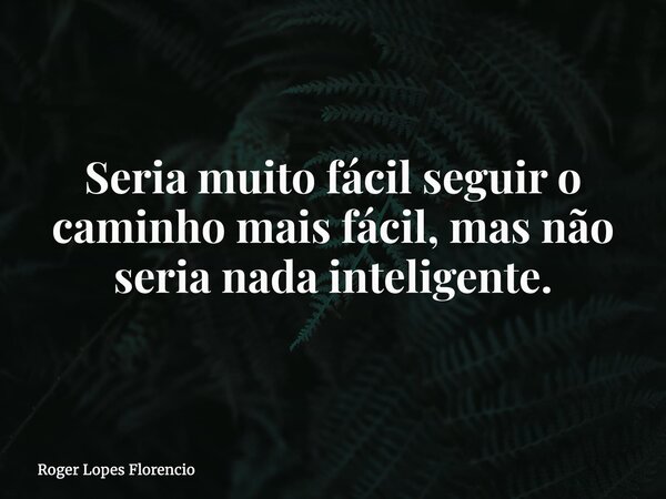 Seria muito fácil seguir o caminho mais fácil, mas não seria nada inteligente.... Frase de Roger Lopes Florencio.