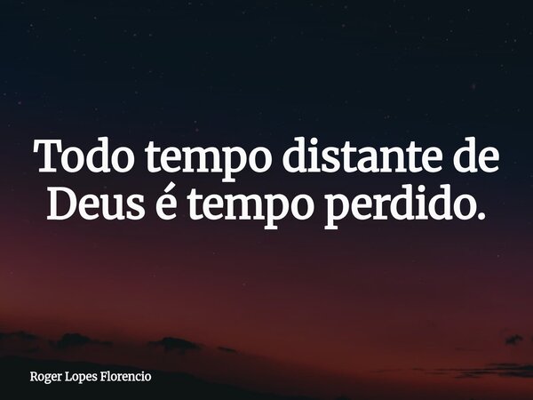Todo tempo distante de Deus é tempo perdido.... Frase de Roger Lopes Florencio.
