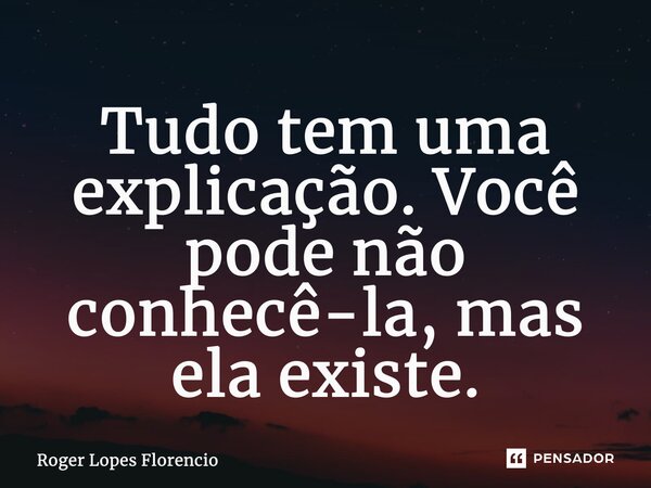 ⁠Tudo tem uma explicação. Você pode não conhecê-la, mas ela existe.... Frase de Roger Lopes Florencio.