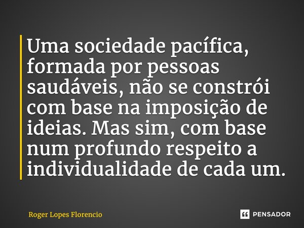 ⁠Uma sociedade pacífica, formada por pessoas saudáveis, não se constrói com base na imposição de ideias. Mas sim, com base num profundo respeito a individualida... Frase de Roger Lopes Florencio.
