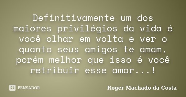 Definitivamente um dos maiores privilégios da vida é você olhar em volta e ver o quanto seus amigos te amam, porém melhor que isso é você retribuir esse amor...... Frase de Roger Machado da Costa.