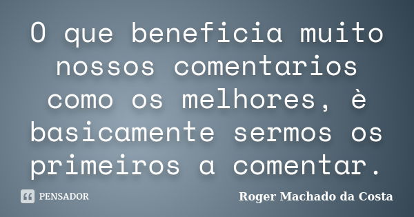 O que beneficia muito nossos comentarios como os melhores, è basicamente sermos os primeiros a comentar.... Frase de Roger Machado da Costa.