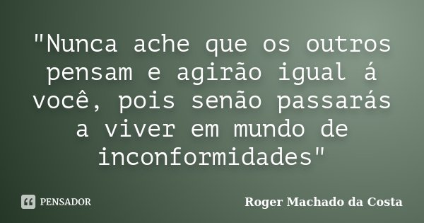"Nunca ache que os outros pensam e agirão igual á você, pois senão passarás a viver em mundo de inconformidades"... Frase de Roger Machado da Costa.