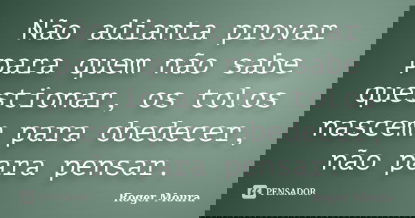 Não adianta provar para quem não sabe questionar, os tolos nascem para obedecer, não para pensar.... Frase de Roger Moura.