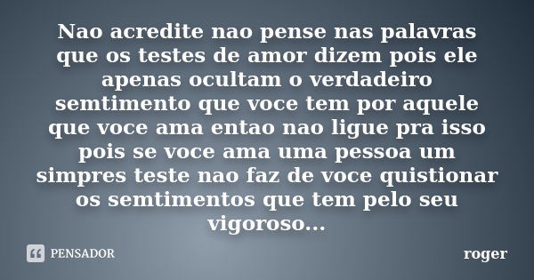 Nao acredite nao pense nas palavras que os testes de amor dizem pois ele apenas ocultam o verdadeiro semtimento que voce tem por aquele que voce ama entao nao l... Frase de Roger.