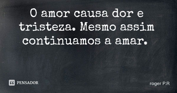 O amor causa dor e tristeza. Mesmo assim continuamos a amar.... Frase de roger P.R.