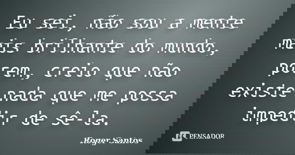 Eu sei, não sou a mente mais brilhante do mundo, porem, creio que não existe nada que me possa impedir de sê-la.... Frase de Roger Santos.