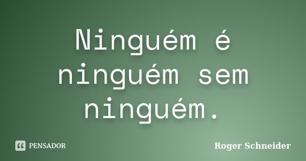 Ninguém é ninguém sem ninguém.... Frase de Roger Schneider.