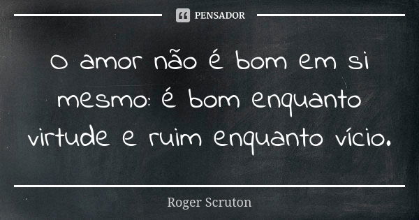 O amor não é bom em si mesmo: é bom enquanto virtude e ruim enquanto vício.... Frase de Roger Scruton.