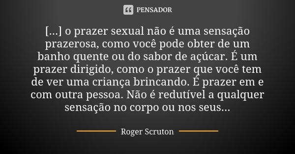 [...] o prazer sexual não é uma sensação prazerosa, como você pode obter de um banho quente ou do sabor de açúcar. É um prazer dirigido, como o prazer que você ... Frase de Roger Scruton.