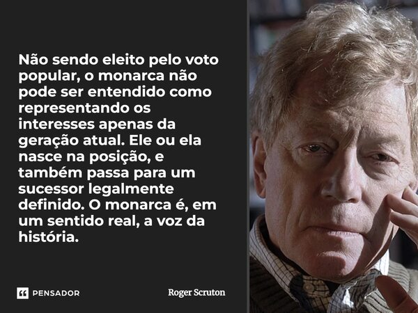 Não sendo eleito pelo voto popular, o monarca não pode ser entendido como representando os interesses apenas da geração atual. Ele ou ela nasce na posição, e ta... Frase de Roger Scruton.