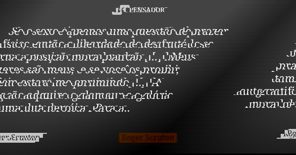 Se o sexo é apenas uma questão de prazer físico, então a liberdade de desfrutá-lo se torna a posição moral padrão. [...] Meus prazeres são meus, e se você os pr... Frase de Roger Scruton.