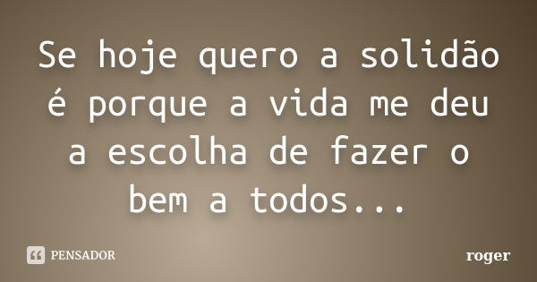 Se hoje quero a solidão é porque a vida me deu a escolha de fazer o bem a todos...... Frase de Róger.