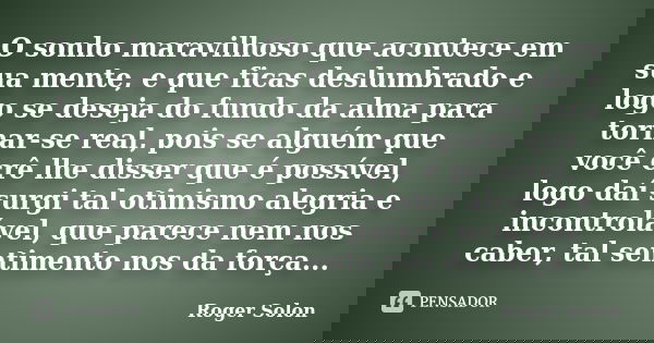 O sonho maravilhoso que acontece em sua mente, e que ficas deslumbrado e logo se deseja do fundo da alma para tornar-se real, pois se alguém que você crê lhe di... Frase de Roger Solon.