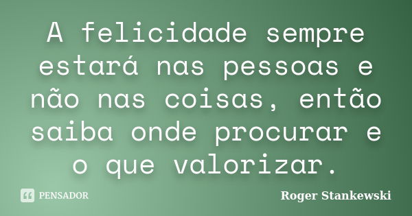 A felicidade sempre estará nas pessoas e não nas coisas, então saiba onde procurar e o que valorizar.... Frase de Roger Stankewski.