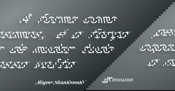A forma como pensamos, é a força capaz de mudar tudo a nossa volta... Frase de Roger Stankewski.
