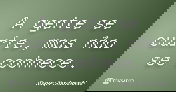 A gente se curte, mas não se conhece.... Frase de Roger Stankewski.