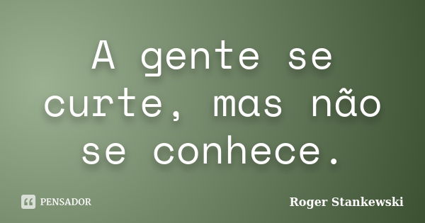 A gente se curte, mas não se conhece.... Frase de Roger Stankewski.