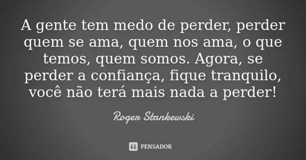 A gente tem medo de perder, perder quem se ama, quem nos ama, o que temos, quem somos. Agora, se perder a confiança, fique tranquilo, você não terá mais nada a ... Frase de Roger Stankewski.