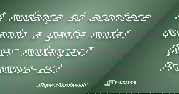 A mudança só acontece quando a gente muda! Quer mudanças? Promova-as!... Frase de Roger Stankewski.