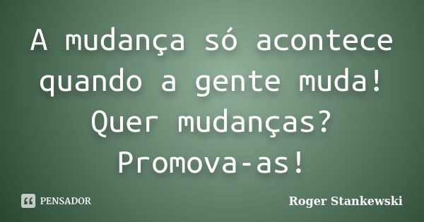 A mudança só acontece quando a gente muda! Quer mudanças? Promova-as!... Frase de Roger Stankewski.