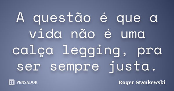 A questão é que a vida não é uma calça legging, pra ser sempre justa.... Frase de Roger Stankewski.