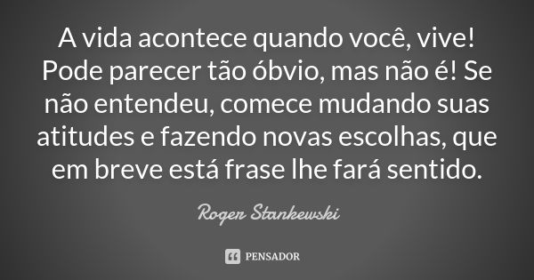 A vida acontece quando você, vive! Pode parecer tão óbvio, mas não é! Se não entendeu, comece mudando suas atitudes e fazendo novas escolhas, que em breve está ... Frase de Roger Stankewski.