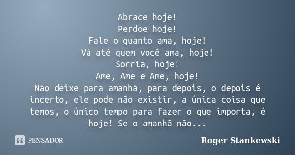 Abrace hoje! Perdoe hoje! Fale o quanto ama, hoje! Vá até quem você ama, hoje! Sorria, hoje! Ame, Ame e Ame, hoje! Não deixe para amanhã, para depois, o depois ... Frase de Roger Stankewski.