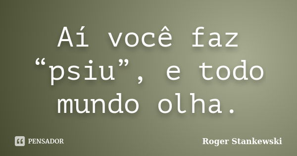 Aí você faz “psiu”, e todo mundo olha.... Frase de Roger Stankewski.