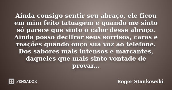 Ainda consigo sentir seu abraço, ele ficou em mim feito tatuagem e quando me sinto só parece que sinto o calor desse abraço. Ainda posso decifrar seus sorrisos,... Frase de Roger Stankewski.