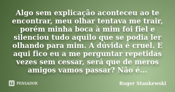 Algo sem explicação aconteceu ao te encontrar, meu olhar tentava me trair, porém minha boca à mim foi fiel e silenciou tudo aquilo que se podia ler olhando para... Frase de Roger Stankewski.