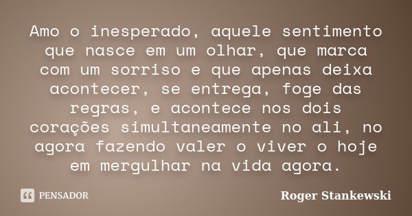 Amo o inesperado, aquele sentimento que nasce em um olhar, que marca com um sorriso e que apenas deixa acontecer, se entrega, foge das regras, e acontece nos do... Frase de Roger Stankewski.