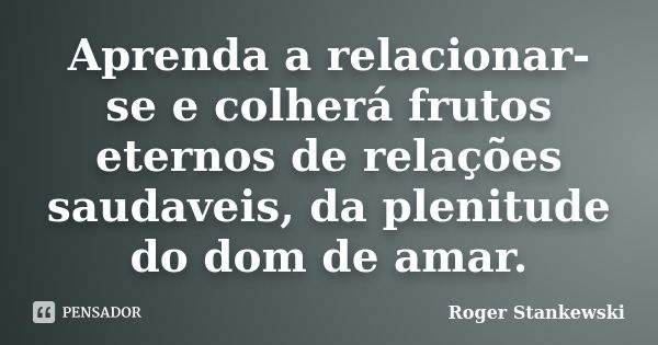 Aprenda a relacionar-se e colherá frutos eternos de relações saudaveis, da plenitude do dom de amar.... Frase de Roger Stankewski.