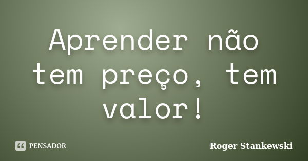 Aprender não tem preço, tem valor!... Frase de Roger Stankewski.