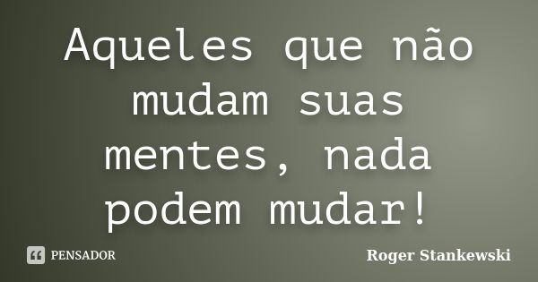 Aqueles que não mudam suas mentes, nada podem mudar!... Frase de Roger Stankewski.