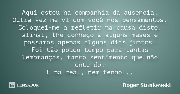 Aqui estou na companhia da ausencia. Outra vez me vi com você nos pensamentos. Coloquei-me a refletir na causa disto, afinal, lhe conheço a alguns meses e passa... Frase de Roger Stankewski.