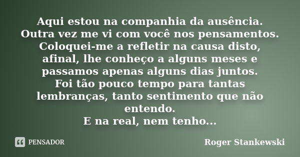 Aqui estou na companhia da ausência. Outra vez me vi com você nos pensamentos. Coloquei-me a refletir na causa disto, afinal, lhe conheço a alguns meses e passa... Frase de Roger Stankewski.