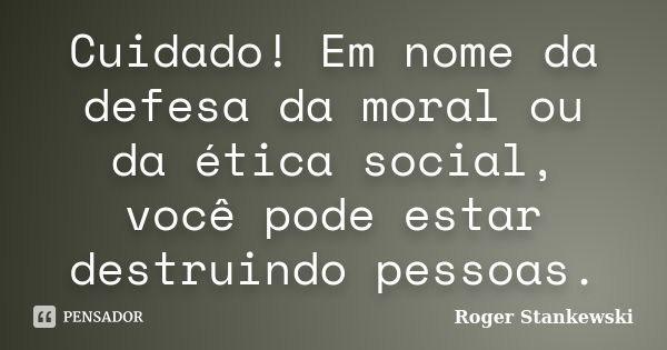 Cuidado! Em nome da defesa da moral ou da ética social, você pode estar destruindo pessoas.... Frase de Roger Stankewski.