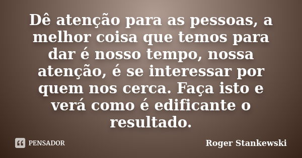 Dê atenção para as pessoas, a melhor coisa que temos para dar é nosso tempo, nossa atenção, é se interessar por quem nos cerca. Faça isto e verá como é edifican... Frase de Roger Stankewski.