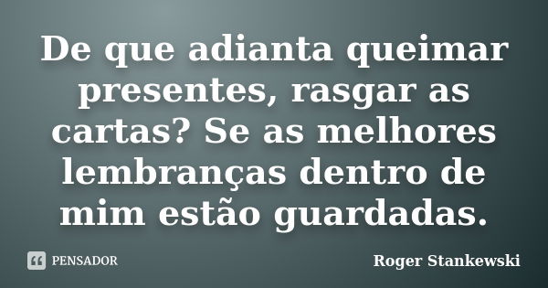 De que adianta queimar presentes, rasgar as cartas? Se as melhores lembranças dentro de mim estão guardadas.... Frase de Roger Stankewski.