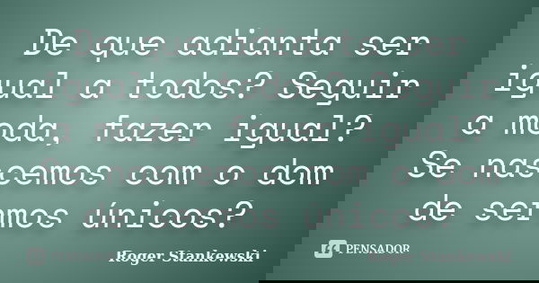 De que adianta ser igual a todos? Seguir a moda, fazer igual? Se nascemos com o dom de sermos únicos?... Frase de Roger Stankewski.