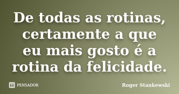 De todas as rotinas, certamente a que eu mais gosto é a rotina da felicidade.... Frase de Roger Stankewski.