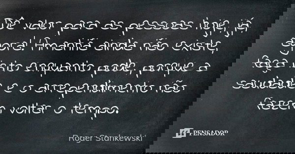 Dê valor para as pessoas hoje, já, agora! Amanhã ainda não existe, faça isto enquanto pode, porque a saudade e o arrependimento não fazem voltar o tempo.... Frase de Roger Stankewski.